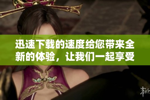 迅速下载的速度给您带来全新的体验，让我们一起享受飞速下载的乐趣吧