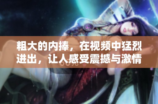 粗大的内捧，在视频中猛烈进出，让人感受震撼与激情