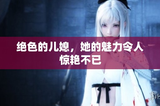 绝色的儿媳，她的魅力令人惊艳不已