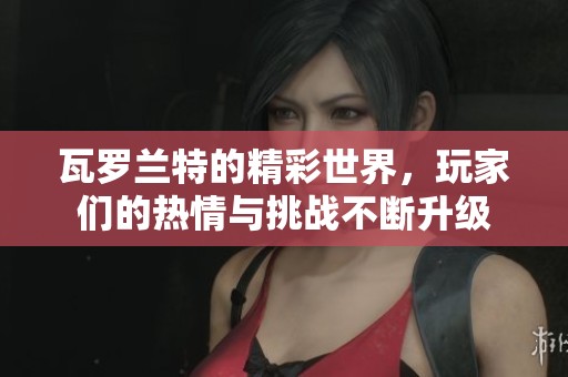 瓦罗兰特的精彩世界，玩家们的热情与挑战不断升级