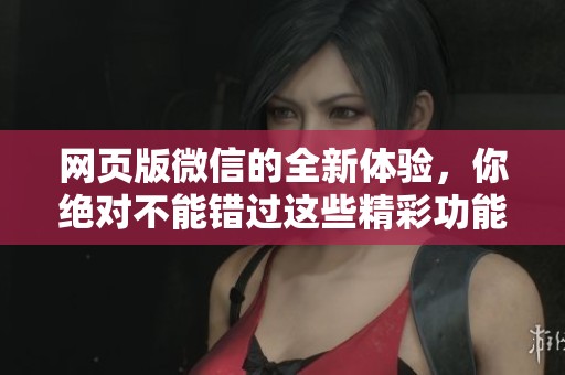 网页版微信的全新体验，你绝对不能错过这些精彩功能