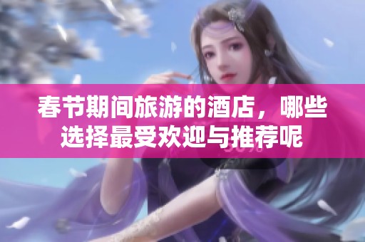 春节期间旅游的酒店，哪些选择最受欢迎与推荐呢