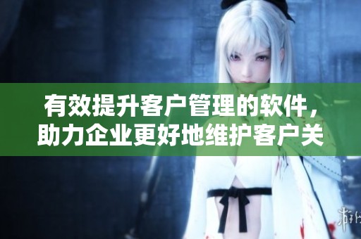 有效提升客户管理的软件，助力企业更好地维护客户关系