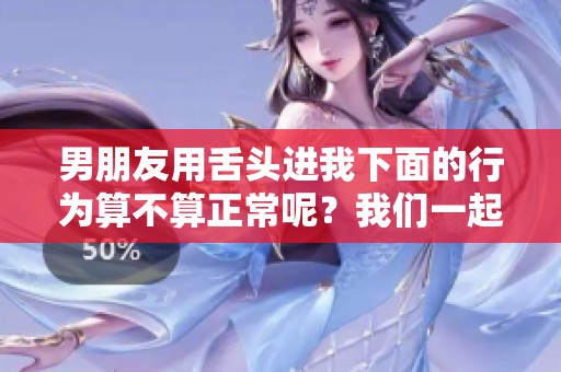 男朋友用舌头进我下面的行为算不算正常呢？我们一起探讨一下这个问题。