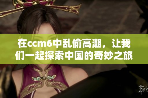 在ccm6中乱偷高潮，让我们一起探索中国的奇妙之旅