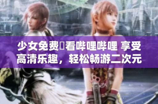 少女免费觀看哔哩哔哩 享受高清乐趣，轻松畅游二次元世界！