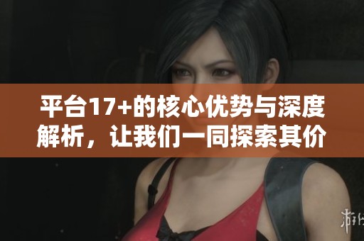 平台17+的核心优势与深度解析，让我们一同探索其价值所在