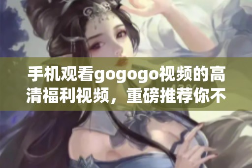 手机观看gogogo视频的高清福利视频，重磅推荐你不要错过哦
