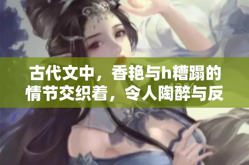 古代文中，香艳与h糟蹋的情节交织着，令人陶醉与反思。