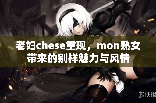 老妇chese重现，mon熟女带来的别样魅力与风情