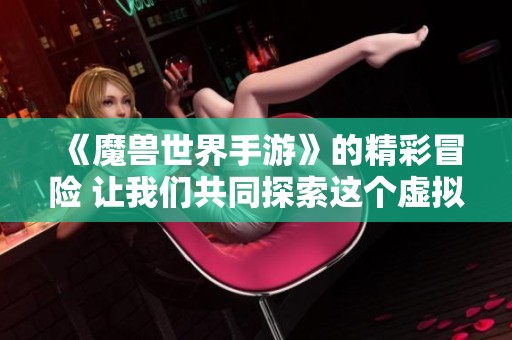 《魔兽世界手游》的精彩冒险 让我们共同探索这个虚拟世界的无限可能性