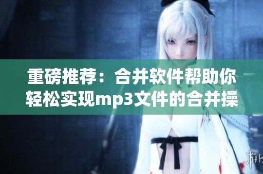 重磅推荐：合并软件帮助你轻松实现mp3文件的合并操作