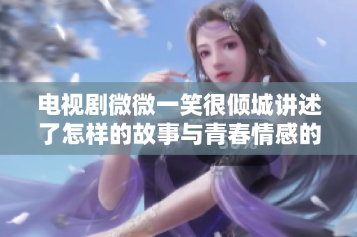 电视剧微微一笑很倾城讲述了怎样的故事与青春情感的纠葛呢