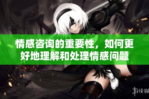 情感咨询的重要性，如何更好地理解和处理情感问题