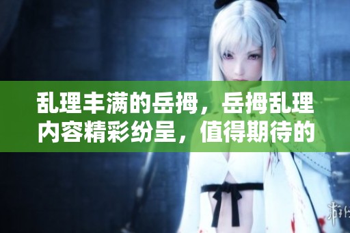 乱理丰满的岳拇，岳拇乱理内容精彩纷呈，值得期待的3篇故事