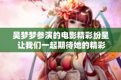 吴梦梦参演的电影精彩纷呈 让我们一起期待她的精彩表现