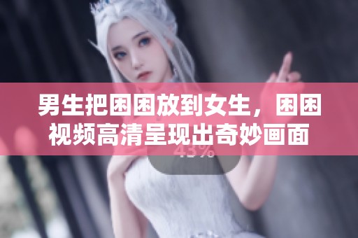男生把困困放到女生，困困视频高清呈现出奇妙画面