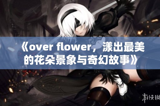 《over flower，漾出最美的花朵景象与奇幻故事》