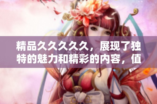 精品****久，展现了独特的魅力和精彩的内容，值得一看。