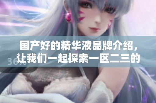 国产好的精华液品牌介绍，让我们一起探索一区二三的优质选择