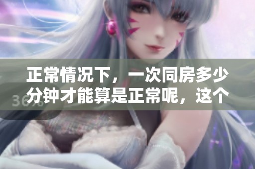 正常情况下，一次同房多少分钟才能算是正常呢，这个问题值得探讨和研究。