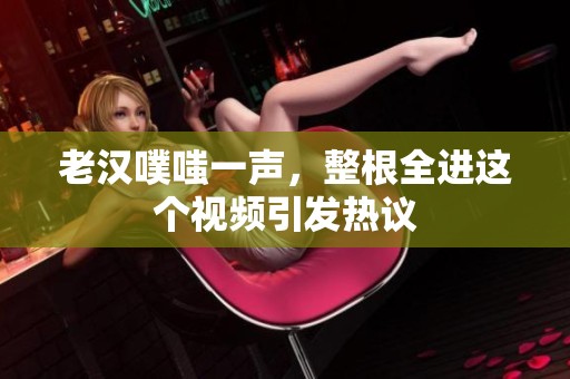 老汉噗嗤一声，整根全进这个视频引发热议