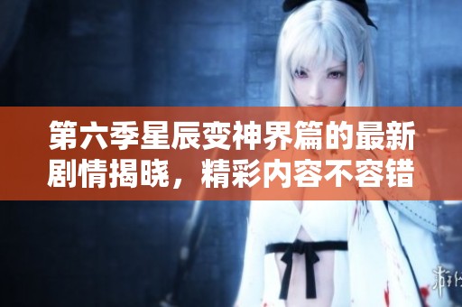 第六季星辰变神界篇的最新剧情揭晓，精彩内容不容错过！