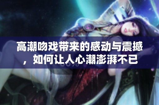 高潮吻戏带来的感动与震撼，如何让人心潮澎湃不已