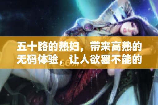 五十路的**，带来高熟的**体验，让人欲罢不能的精彩瞬间。