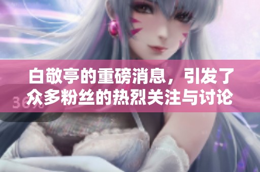 白敬亭的重磅消息，引发了众多粉丝的热烈关注与讨论
