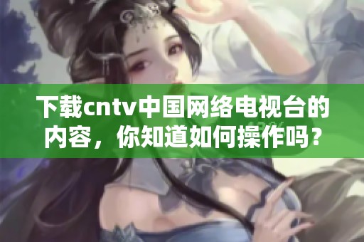 下载cntv中国网络电视台的内容，你知道如何操作吗？快来了解一下吧！