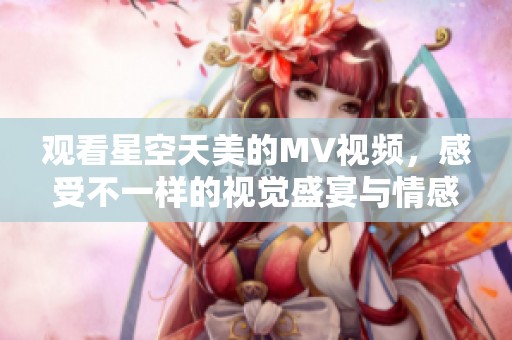 观看星空天美的MV视频，感受不一样的视觉盛宴与情感共鸣