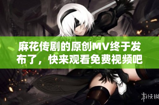 麻花传剧的原创MV终于发布了，快来观看免费视频吧！