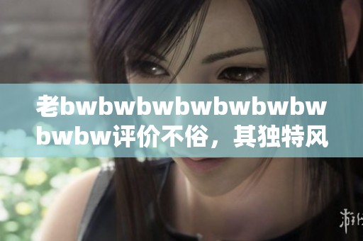老bwbwbwbwbwbwbwbwbw评价不俗，其独特风格值得大家关注与讨论