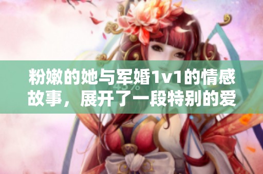 粉嫩的她与军婚1v1的情感故事，展开了一段特别的爱情旅程