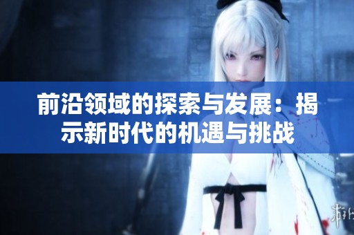 前沿领域的探索与发展：揭示新时代的机遇与挑战