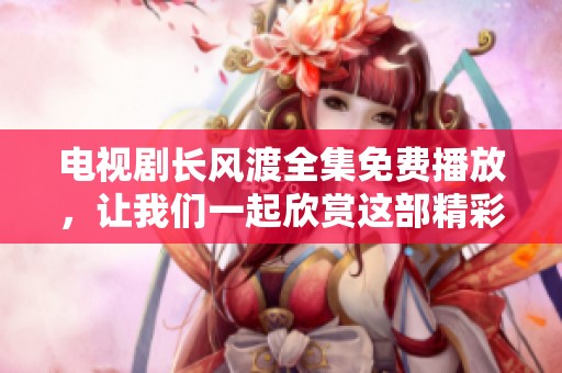 电视剧长风渡全集免费播放，让我们一起欣赏这部精彩作品的魅力与精彩瞬间