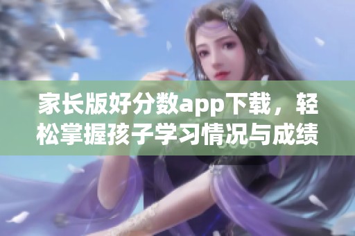 家长版好分数app下载，轻松掌握孩子学习情况与成绩信息