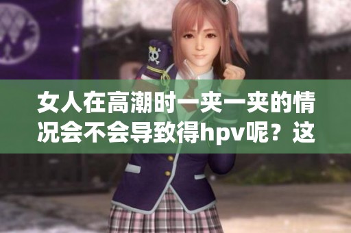女人在高潮时一夹一夹的情况会不会导致得hpv呢？这个问题值得我们关注与探讨。