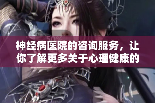 神经病医院的咨询服务，让你了解更多关于心理健康的信息