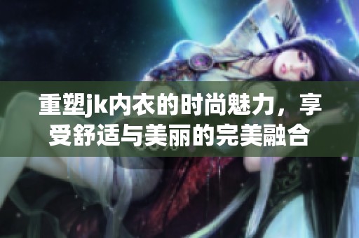 重塑jk内衣的时尚魅力，享受舒适与美丽的完美融合