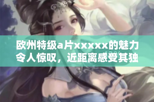 欧州特级**xxxxx的魅力令人惊叹，近距离感受其独特魅力与风采。