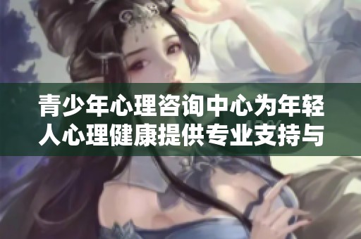 青少年心理咨询中心为年轻人心理健康提供专业支持与帮助