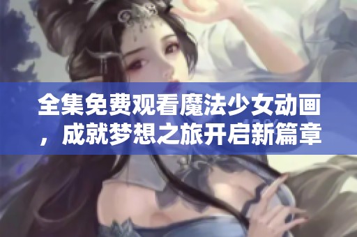 全集免费观看魔法少女动画，成就梦想之旅开启新篇章