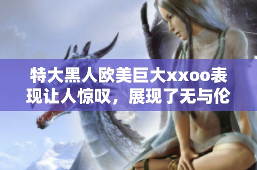 特大黑人欧美巨大xxoo表现让人惊叹，展现了无与伦比的力量与魅力