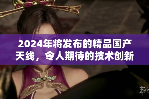 2024年将发布的精品国产天线，令人期待的技术创新将如何改变未来科学领域