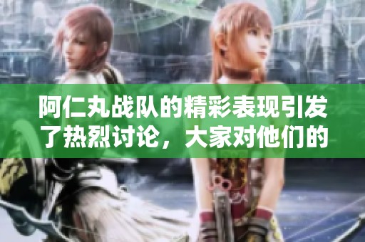 阿仁丸战队的精彩表现引发了热烈讨论，大家对他们的未来充满期待