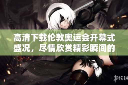 高清下载伦敦奥运会开幕式盛况，尽情欣赏精彩瞬间的精彩回顾
