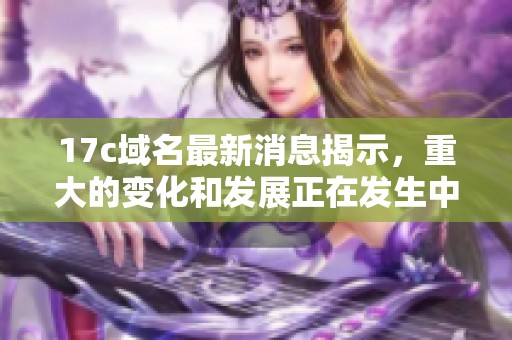 17c域名最新消息揭示，重大的变化和发展正在发生中