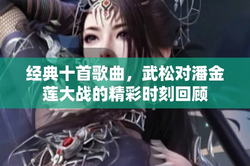 经典十首歌曲，武松对潘金莲大战的精彩时刻回顾
